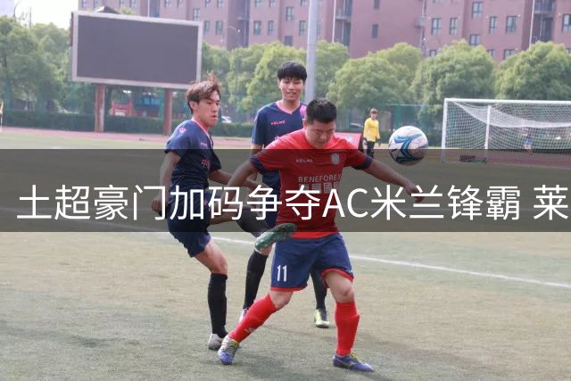 土超豪门加码争夺AC米兰锋霸 莱奥未来去向再生变数
