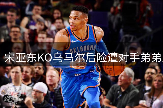 宋亚东KO乌马尔后险遭对手弟弟肘击引热议