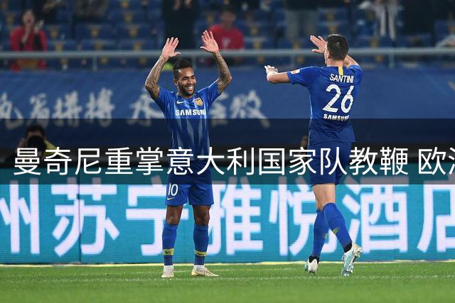 曼奇尼重掌意大利国家队教鞭 欧洲杯冠军教头能否拯救低迷蓝衣军团？