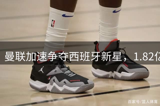 曼联加速争夺西班牙新星，1.82亿转会引发连锁反应