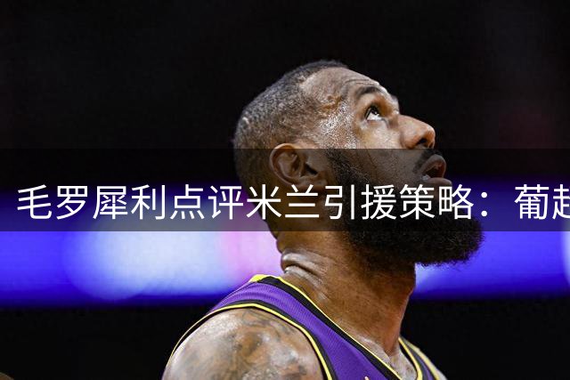 毛罗犀利点评米兰引援策略：葡超新星优于巴黎弃将 激进战术恐水土不服