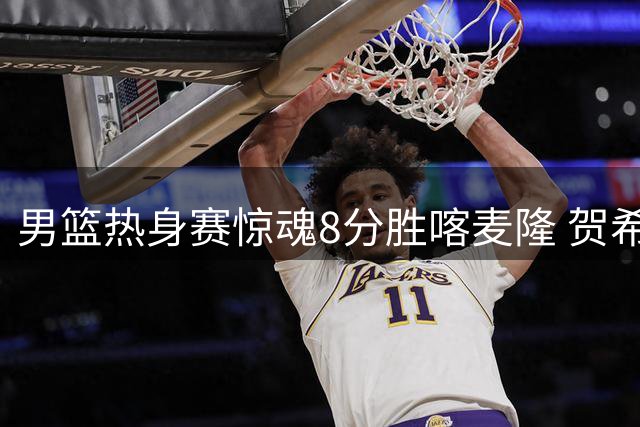 男篮热身赛惊魂8分胜喀麦隆 贺希宁25+6扛起后场大旗