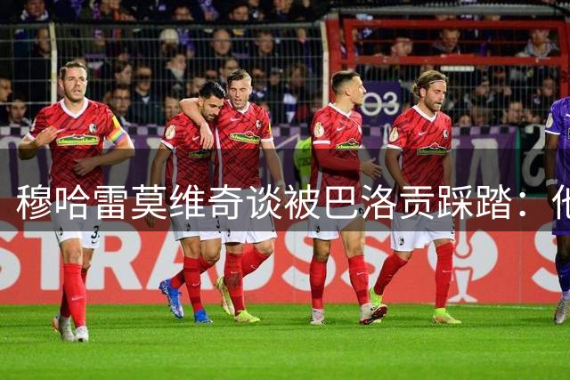 穆哈雷莫维奇谈被巴洛贡踩踏：他不是故意的，只是运气不好