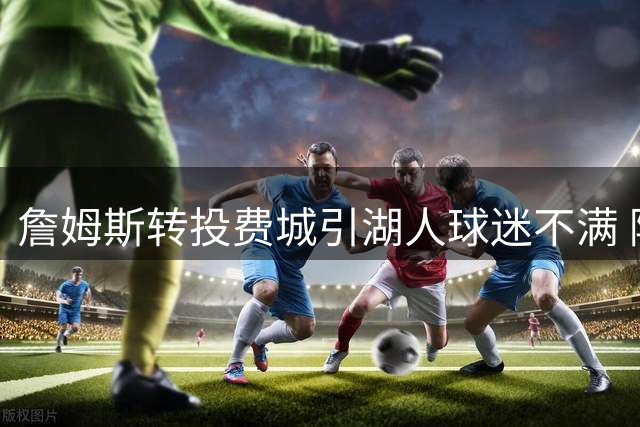 詹姆斯转投费城引湖人球迷不满 降薪加盟被视作对老东家的羞辱