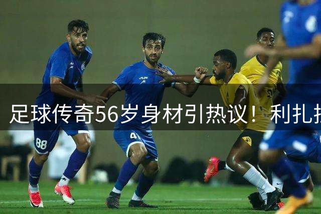 足球传奇56岁身材引热议！利扎拉祖肌肉训练秘籍公开