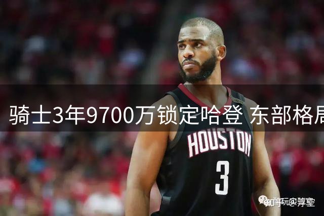 骑士3年9700万锁定哈登 东部格局因重磅交易洗牌