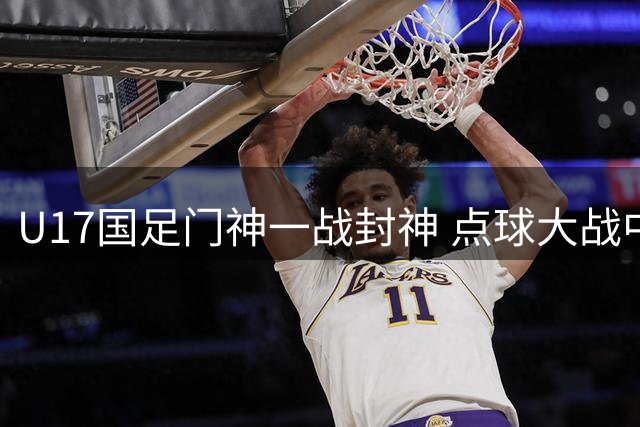U17国足门神一战封神 点球大战中的绝境逆袭启示录